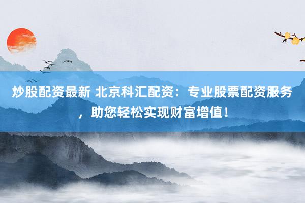 炒股配资最新 北京科汇配资：专业股票配资服务，助您轻松实现财富增值！