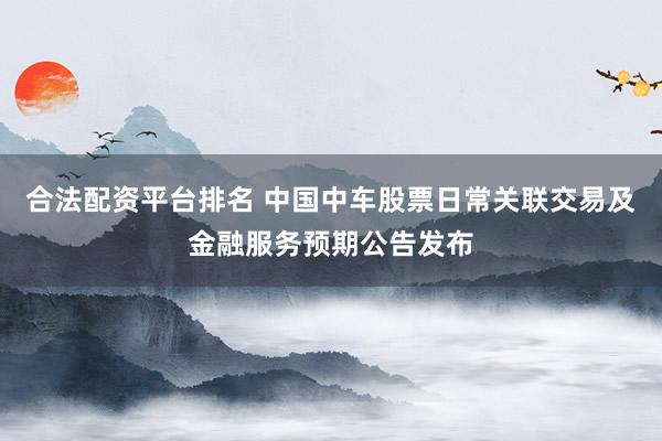 合法配资平台排名 中国中车股票日常关联交易及金融服务预期公告发布