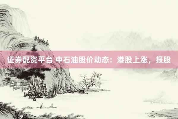 证券配资平台 中石油股价动态：港股上涨，报股