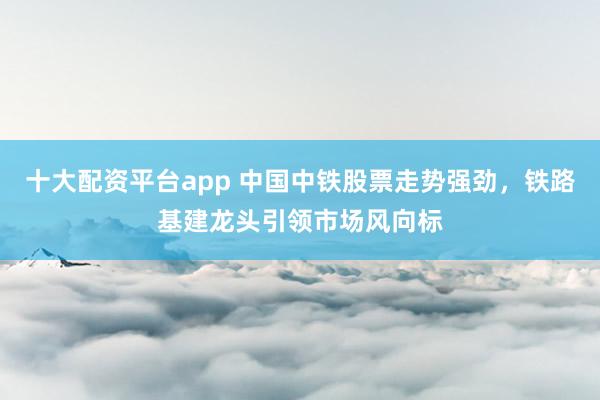 十大配资平台app 中国中铁股票走势强劲，铁路基建龙头引领市场风向标