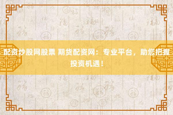 配资炒股网股票 期货配资网：专业平台，助您把握投资机遇！