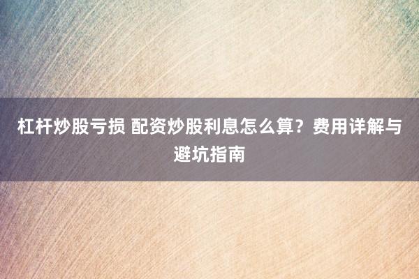 杠杆炒股亏损 配资炒股利息怎么算？费用详解与避坑指南