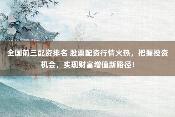 全国前三配资排名 股票配资行情火热，把握投资机会，实现财富增值新路径！