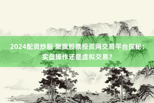 2024配资炒股 聚赢股票投资网交易平台探秘：实盘操作还是虚拟交易？