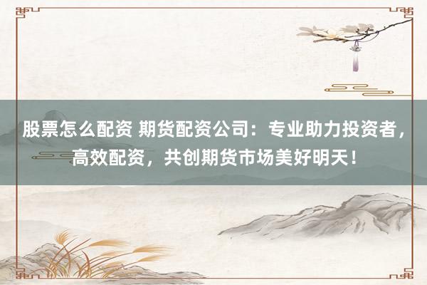 股票怎么配资 期货配资公司：专业助力投资者，高效配资，共创期货市场美好明天！
