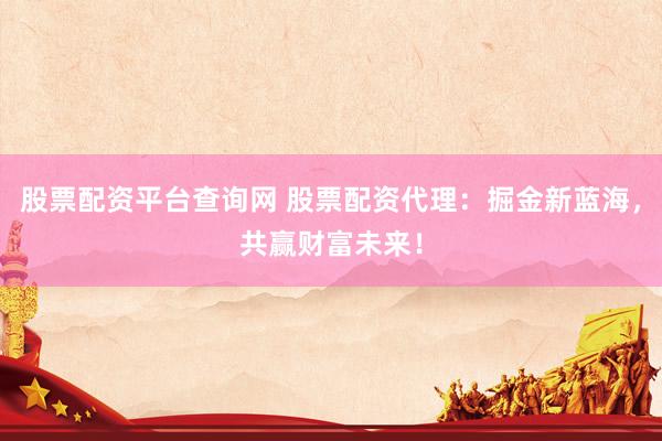 股票配资平台查询网 股票配资代理：掘金新蓝海，共赢财富未来！