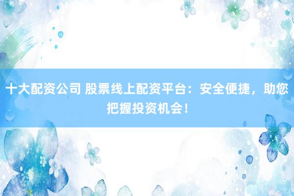 十大配资公司 股票线上配资平台：安全便捷，助您把握投资机会！