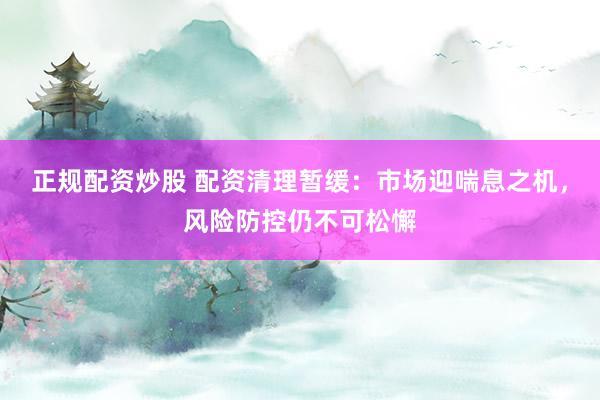 正规配资炒股 配资清理暂缓：市场迎喘息之机，风险防控仍不可松懈