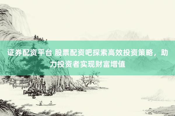 证券配资平台 股票配资吧探索高效投资策略，助力投资者实现财富增值