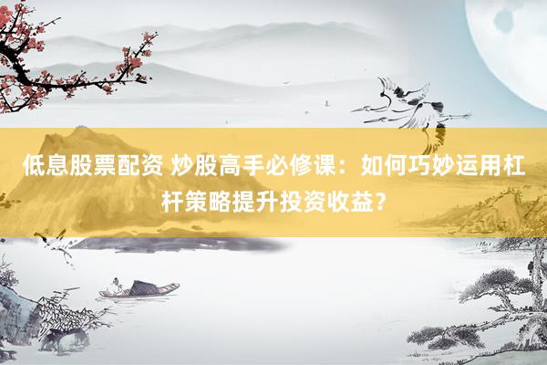 低息股票配资 炒股高手必修课：如何巧妙运用杠杆策略提升投资收益？