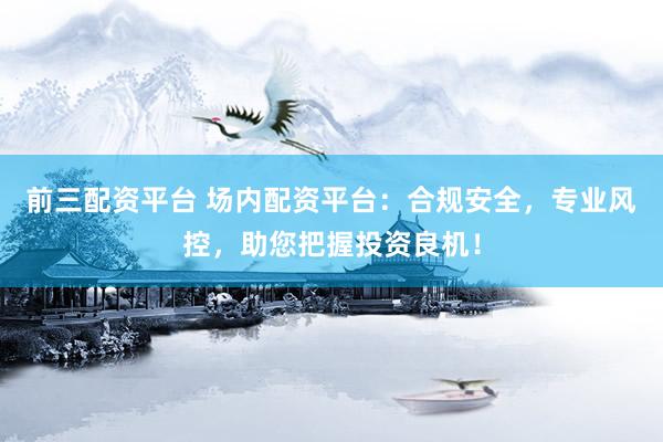 前三配资平台 场内配资平台：合规安全，专业风控，助您把握投资良机！