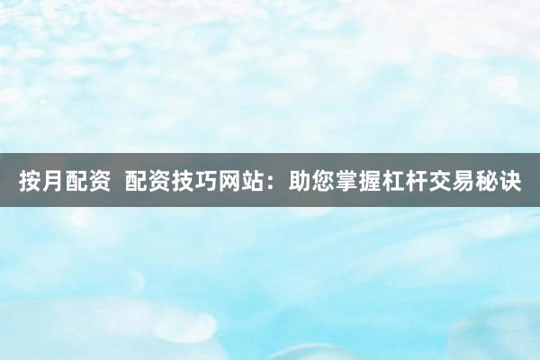 按月配资  配资技巧网站：助您掌握杠杆交易秘诀