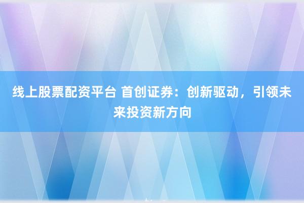 线上股票配资平台 首创证券：创新驱动，引领未来投资新方向