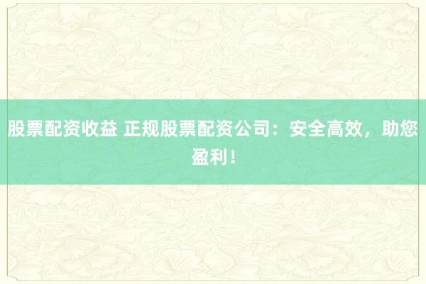 股票配资收益 正规股票配资公司：安全高效，助您盈利！