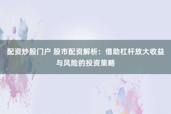 配资炒股门户 股市配资解析：借助杠杆放大收益与风险的投资策略