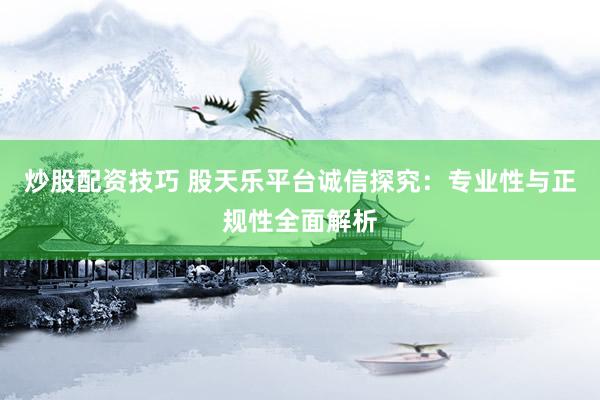 炒股配资技巧 股天乐平台诚信探究：专业性与正规性全面解析