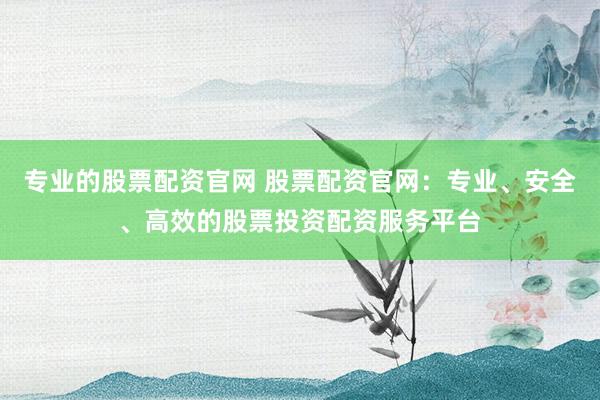 专业的股票配资官网 股票配资官网：专业、安全、高效的股票投资配资服务平台