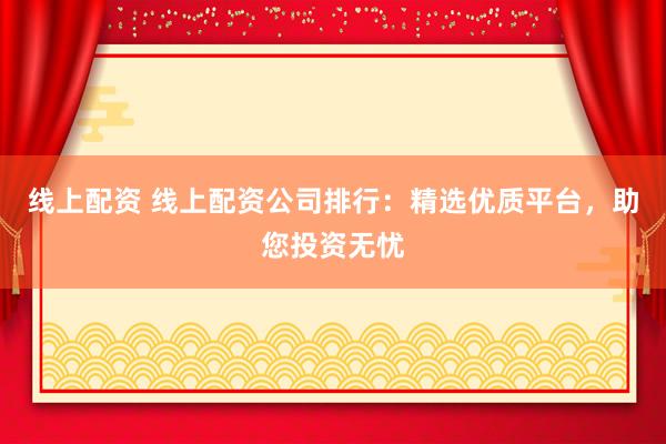 线上配资 线上配资公司排行：精选优质平台，助您投资无忧
