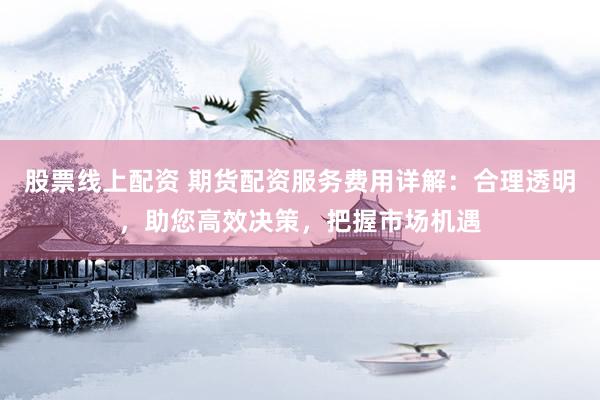 股票线上配资 期货配资服务费用详解：合理透明，助您高效决策，把握市场机遇