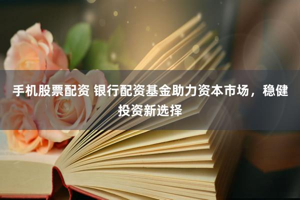 手机股票配资 银行配资基金助力资本市场，稳健投资新选择