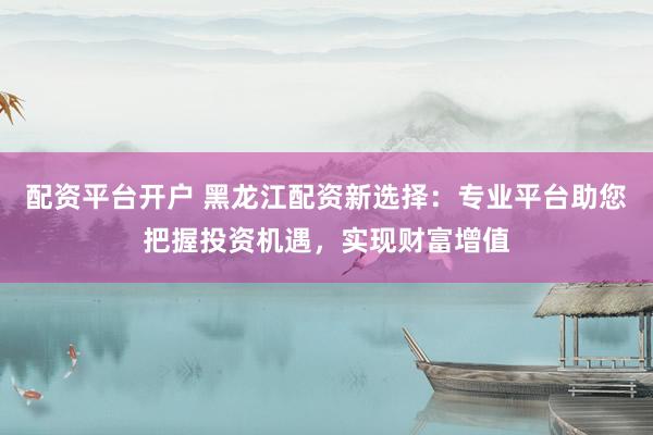 配资平台开户 黑龙江配资新选择：专业平台助您把握投资机遇，实现财富增值