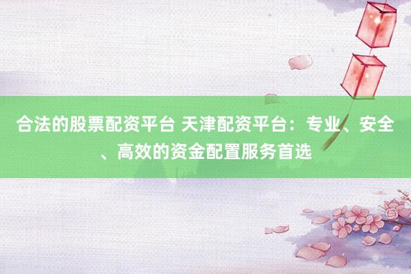 合法的股票配资平台 天津配资平台：专业、安全、高效的资金配置服务首选