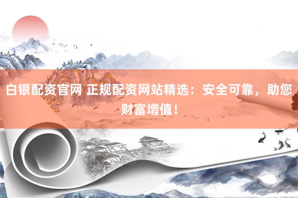 白银配资官网 正规配资网站精选：安全可靠，助您财富增值！