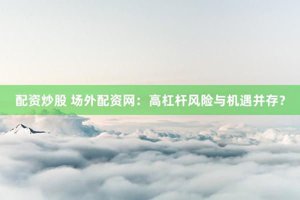 配资炒股 场外配资网：高杠杆风险与机遇并存？
