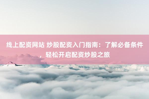 线上配资网站 炒股配资入门指南：了解必备条件，轻松开启配资炒股之旅