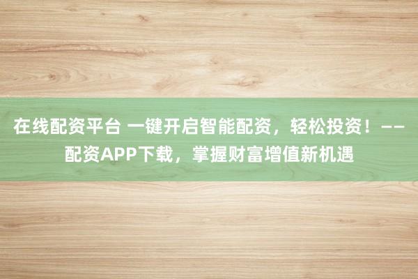 在线配资平台 一键开启智能配资，轻松投资！——配资APP下载，掌握财富增值新机遇