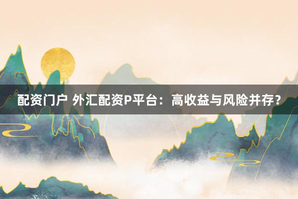 配资门户 外汇配资P平台：高收益与风险并存？