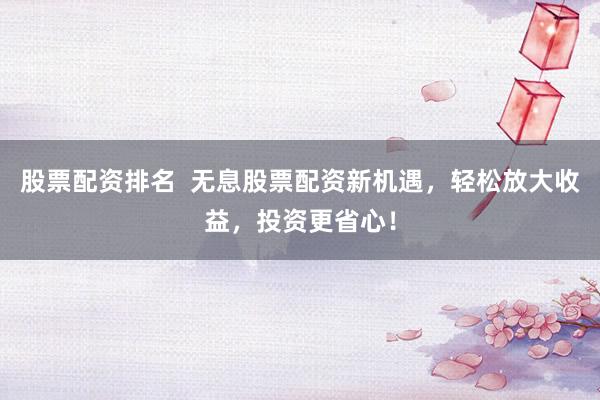 股票配资排名  无息股票配资新机遇，轻松放大收益，投资更省心！