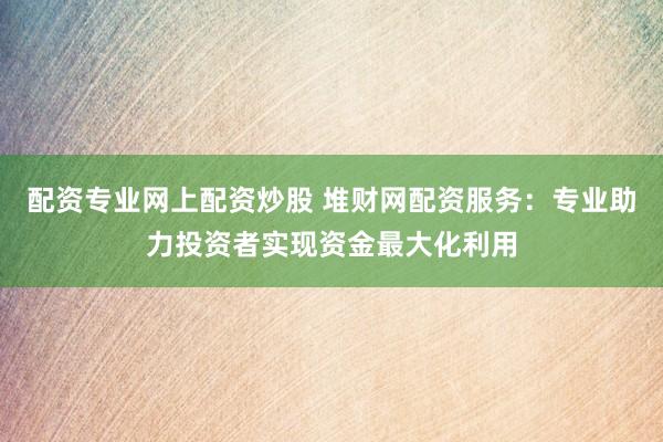 配资专业网上配资炒股 堆财网配资服务：专业助力投资者实现资金最大化利用