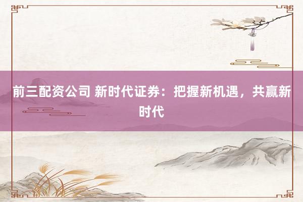 前三配资公司 新时代证券：把握新机遇，共赢新时代