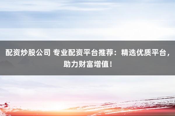 配资炒股公司 专业配资平台推荐：精选优质平台，助力财富增值！