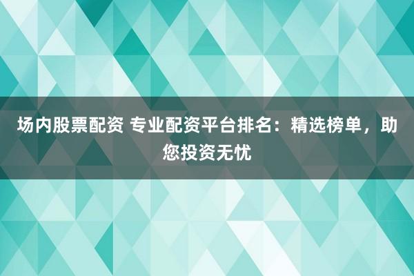 场内股票配资 专业配资平台排名：精选榜单，助您投资无忧