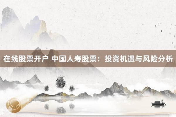 在线股票开户 中国人寿股票：投资机遇与风险分析