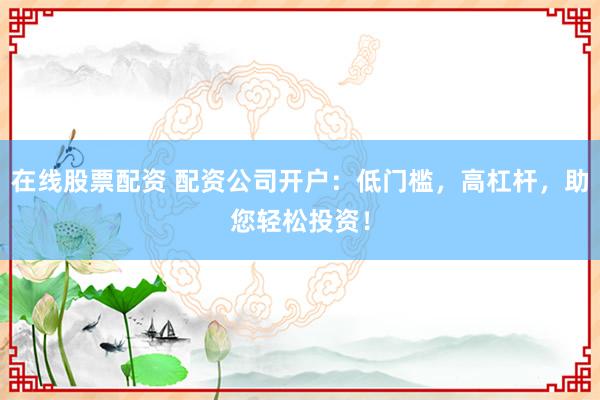 在线股票配资 配资公司开户：低门槛，高杠杆，助您轻松投资！