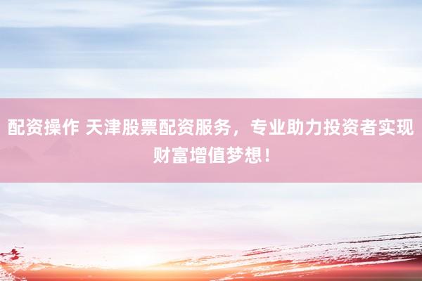 配资操作 天津股票配资服务，专业助力投资者实现财富增值梦想！