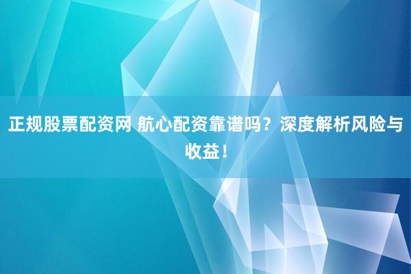 正规股票配资网 航心配资靠谱吗？深度解析风险与收益！