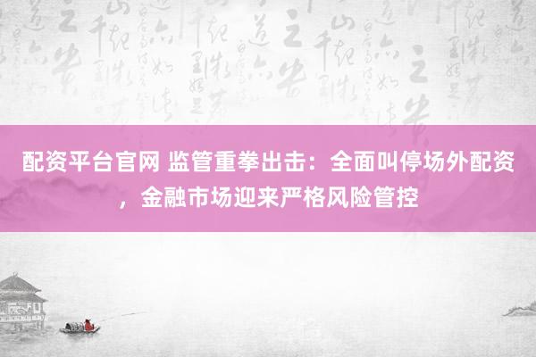 配资平台官网 监管重拳出击：全面叫停场外配资，金融市场迎来严格风险管控