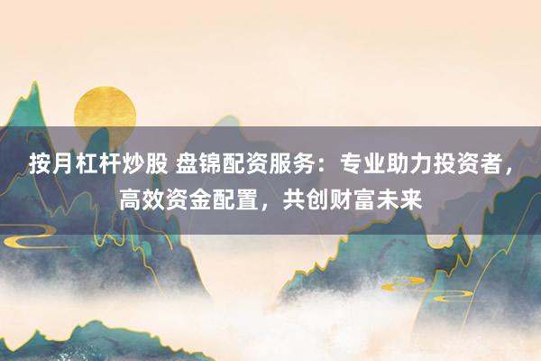 按月杠杆炒股 盘锦配资服务：专业助力投资者，高效资金配置，共创财富未来