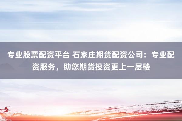 专业股票配资平台 石家庄期货配资公司：专业配资服务，助您期货投资更上一层楼