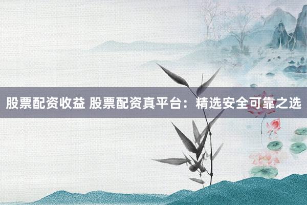 股票配资收益 股票配资真平台：精选安全可靠之选