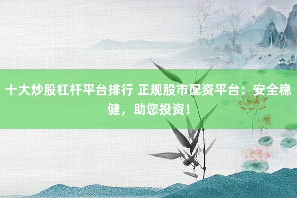 十大炒股杠杆平台排行 正规股市配资平台：安全稳健，助您投资！