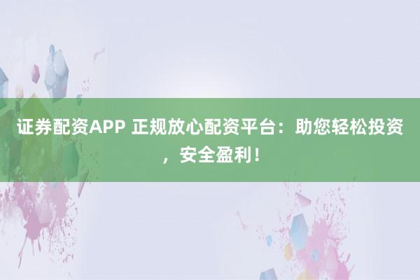 证券配资APP 正规放心配资平台：助您轻松投资，安全盈利！