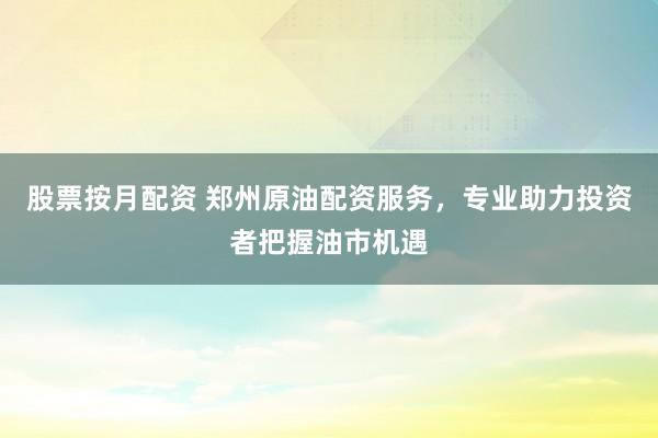 股票按月配资 郑州原油配资服务，专业助力投资者把握油市机遇