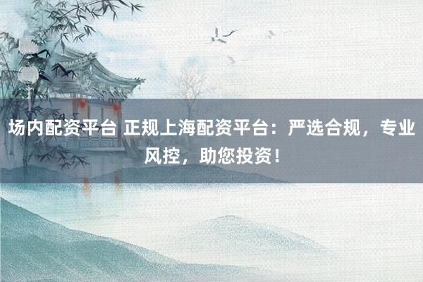场内配资平台 正规上海配资平台：严选合规，专业风控，助您投资！