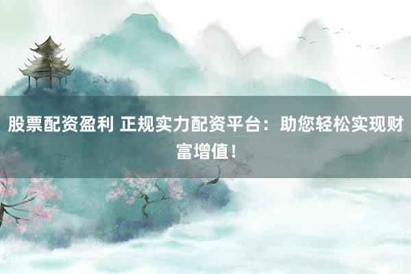 股票配资盈利 正规实力配资平台：助您轻松实现财富增值！