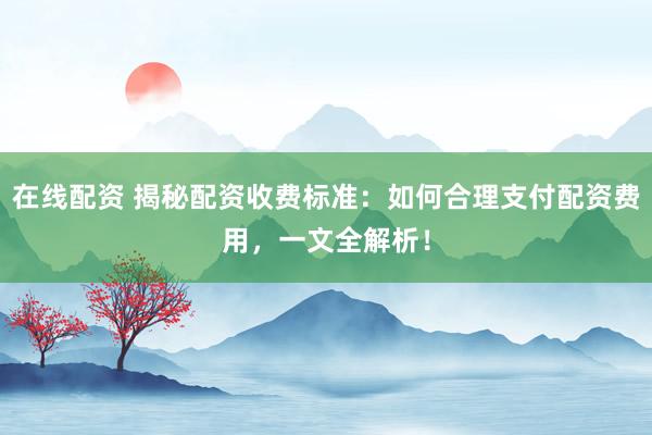 在线配资 揭秘配资收费标准：如何合理支付配资费用，一文全解析！